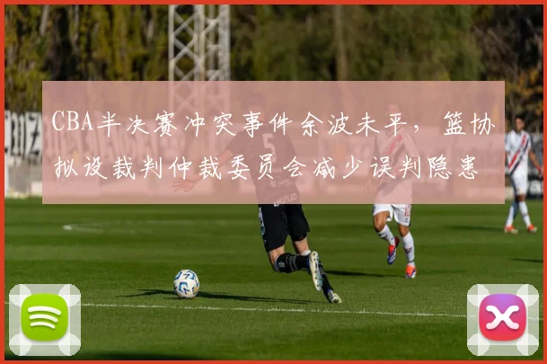 CBA半决赛冲突事件余波未平，篮协拟设裁判仲裁委员会减少误判隐患